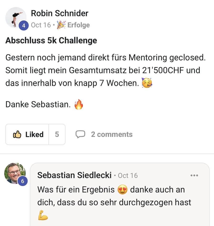 Robin Schnider: Abschluss 5k Challenge. Gestern noch jemand direkt fürs Mentoring geclosed. Somit liegt mein Gesamtumsatz bei 21'500 CHF und das innerhalb von knapp 7 Wochen. Danke Sebastian.